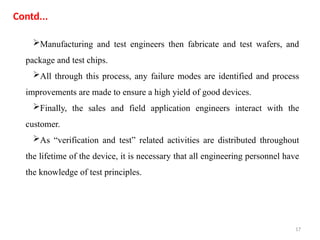17
Contd...
Manufacturing and test engineers then fabricate and test wafers, and
package and test chips.
All through this process, any failure modes are identified and process
improvements are made to ensure a high yield of good devices.
Finally, the sales and field application engineers interact with the
customer.
As “verification and test” related activities are distributed throughout
the lifetime of the device, it is necessary that all engineering personnel have
the knowledge of test principles.
 