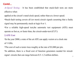 19
At-Speed Testing : It has been established that stuck-fault tests are more
effective when
applied at the circuit’s rated clock speed, rather than at a lower speed.
•Stuck-fault testing covers all (or most) circuit signals assuming that a faulty
signal may be permanently stuck-at logic 0 or 1.
•For a reliable high-speed test,the automatic test equipment (ATE) must
operate as fast as, or faster than, the circuit-under-test (CUT.)
2.ATE Cost
•In the year 2000, a state of the art ATE can apply vectors at a clock rate
of 1 GHz.
•The cost of such a tester rises roughly at the rate of $3,000 per pin.
•In addition, there is a fixed cost of function generators needed for mixed-
signal circuits that can range between 0.5–1.2 million dollars.
Contd...
 