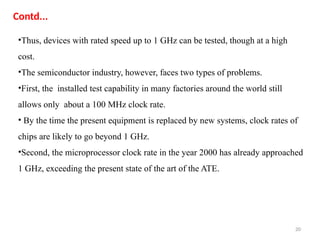 20
•Thus, devices with rated speed up to 1 GHz can be tested, though at a high
cost.
•The semiconductor industry, however, faces two types of problems.
•First, the installed test capability in many factories around the world still
allows only about a 100 MHz clock rate.
• By the time the present equipment is replaced by new systems, clock rates of
chips are likely to go beyond 1 GHz.
•Second, the microprocessor clock rate in the year 2000 has already approached
1 GHz, exceeding the present state of the art of the ATE.
Contd...
 