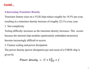 22
4.Increasing Transistor Density
Transistor feature sizes on a VLSI chip reduce roughly by 10.5% per year,
resulting in a transistor density increase of roughly 22.1% every year.
1. Test complexity
Testing difficulty increases as the transistor density increases. This occurs
because the internal chip modules (particularly embedded memories)
become increasingly difficult to access.
2. Feature scaling and power dissipation
The power density (power dissipation per unit area) of a CMOS chip is
given by
Contd...
 