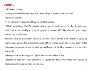24
5.Current testing
•A very successful recent approach to test chips is to check for elevated
quiescent current.
•This method is called IDDQ(quiescent Idd) testing.
•While switching, CMOS circuits exhibit an elevated current in the digital logic,
which dies out quickly to a small quiescent current (IDDQ) after the gate output
settles to a steady state.
•Faults, such as transistors stuck-on, shorted wires, shorts from transistor gates to
drains, etc., elevate the quiescent current. IDDQ testing marks the chip as faulty if the
measured quiescent current through ground busses of the chip exceeds a pre-specified
threshold.
6.Integration of Analog and Digital Devices onto One Chip
Integration onto one chip eliminates a significant delay, but brings new issues of
testing mixed-signal circuits on one chip.
Contd...
 