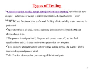 25
Types of Testing
Characterization testing, design debug or verification testing Performed on new
designs -- determines if design is correct and meets ALL specifications -- labor
intensive.
 AC, DC and functional tests performed. Probing of internal chip nodes may also be
performed.
Specialized tools are used, such as scanning electron microscopes (SEM) and
electron beam tests.
The process is designed to (1) diagnose and correct errors, (2) set the final
specifications and (3) is used to develop a production test program.
Less intensive characterization test performed during normal life-cycle of chip to
improve design and process yield.
Yield: Fraction of acceptable parts among all fabricated parts.
 