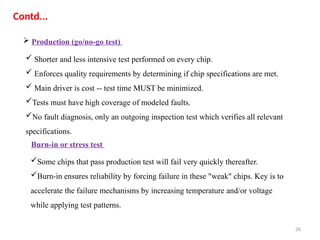 26
Contd...
 Production (go/no-go test)
 Shorter and less intensive test performed on every chip.
 Enforces quality requirements by determining if chip specifications are met.
 Main driver is cost -- test time MUST be minimized.
Tests must have high coverage of modeled faults.
No fault diagnosis, only an outgoing inspection test which verifies all relevant
specifications.
Some chips that pass production test will fail very quickly thereafter.
Burn-in ensures reliability by forcing failure in these "weak" chips. Key is to
accelerate the failure mechanisms by increasing temperature and/or voltage
while applying test patterns.
Burn-in or stress test
 