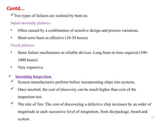 27
Two types of failures are isolated by burn-in:
Infant mortality failures:
• Often caused by a combination of sensitive design and process variations.
• Short-term burn-in effective (10-30 hours).
Freak failures:
• Same failure mechanisms as reliable devices. Long burn-in time required (100-
1000 hours).
• Very expensive.
 System manufacturers perform before incorporating chips into systems.
 Once inserted, the cost of discovery can be much higher than cost of the
inspection test.
 The rule of Ten: The cost of discovering a defective chip increases by an order of
magnitude at each successive level of integration, from die/package, board and
system.
 Incoming Inspection
Contd...
 