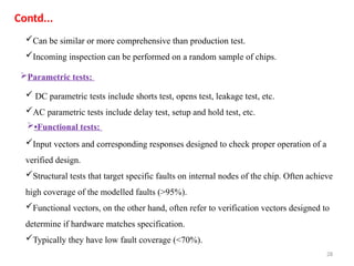28
Can be similar or more comprehensive than production test.
Incoming inspection can be performed on a random sample of chips.
Contd...
 DC parametric tests include shorts test, opens test, leakage test, etc.
AC parametric tests include delay test, setup and hold test, etc.
Input vectors and corresponding responses designed to check proper operation of a
verified design.
Structural tests that target specific faults on internal nodes of the chip. Often achieve
high coverage of the modelled faults (>95%).
Functional vectors, on the other hand, often refer to verification vectors designed to
determine if hardware matches specification.
Typically they have low fault coverage (<70%).
Parametric tests:
•Functional tests:
 