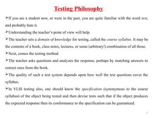 3
If you are a student now, or were in the past, you are quite familiar with the word test,
and probably hate it.
Understanding the teacher’s point of view will help.
The teacher sets a domain of knowledge for testing, called the course syllabus. It may be
the contents of a book, class notes, lectures, or some (arbitrary!) combination of all those.
Next, comes the testing method.
The teacher asks questions and analyzes the response, perhaps by matching answers to
correct ones from the book.
The quality of such a test system depends upon how well the test questions cover the
syllabus.
In VLSI testing also, one should know the specification (synonymous to the course
syllabus) of the object being tested and then devise tests such that if the object produces
the expected response then its conformance to the specification can be guaranteed.
Testing Philosophy
 