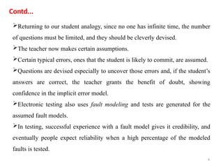 4
Returning to our student analogy, since no one has infinite time, the number
of questions must be limited, and they should be cleverly devised.
The teacher now makes certain assumptions.
Certain typical errors, ones that the student is likely to commit, are assumed.
Questions are devised especially to uncover those errors and, if the student’s
answers are correct, the teacher grants the benefit of doubt, showing
confidence in the implicit error model.
Electronic testing also uses fault modeling and tests are generated for the
assumed fault models.
In testing, successful experience with a fault model gives it credibility, and
eventually people expect reliability when a high percentage of the modeled
faults is tested.
Contd...
 