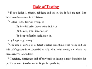 6
If you design a product, fabricate and test it, and it fails the test, then
there must be a cause for the failure.
 Either (1) the test was wrong, or
(2) the fabrication process was faulty, or
(3) the design was incorrect, or
(4) the specification had a problem.
Anything can go wrong.
The role of testing is to detect whether something went wrong and the
role of diagnosis is to determine exactly what went wrong, and where the
process needs to be altered.
Therefore, correctness and effectiveness of testing is most important for
quality products (another name for perfect products.)
Role of Testing
 