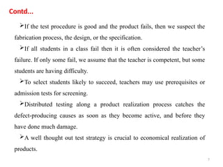 7
If the test procedure is good and the product fails, then we suspect the
fabrication process, the design, or the specification.
If all students in a class fail then it is often considered the teacher’s
failure. If only some fail, we assume that the teacher is competent, but some
students are having difficulty.
To select students likely to succeed, teachers may use prerequisites or
admission tests for screening.
Distributed testing along a product realization process catches the
defect-producing causes as soon as they become active, and before they
have done much damage.
A well thought out test strategy is crucial to economical realization of
products.
Contd...
 