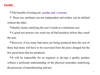 8
The benefits of testing are quality and economy.
 These two attributes are not independent and neither can be defined
without the other.
Quality means satisfying the user’s needs at a minimum cost.
A good test process can weed out all bad products before they reach
the user.
However, if too many bad items are being produced then the cost of
those bad items will have to be recovered from the price charged for the
few good items that are produced.
It will be impossible for an engineer to de-sign a quality product
without a profound understanding of the physical principles underlying
the processes of manufacturing and test.
Contd...
 