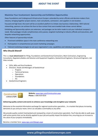 ABOUT THE EVENT



  Maximise Your Involvement: Sponsorship and Exhibition Opportunities
  Deep Foundations and Underground Infrastructure Europe is attended by senior officials and decision-makers from
  industry, bringing together project owners, main consultants, contractors and suppliers in one location.
  Focused and high-level, the event will be an excellent platform to initiate new business relationships. With tailored
  networking, sponsors can achieve the face-to-face contact that overcrowded trade shows cannot deliver.
  Exhibiting and Sponsorship options are extensive, and packages can be tailor-made to suit your individual company’s
  needs. Most packages include complimentary entry passes, targeted marketing to industry officials and executives, and
  bespoke networking opportunities.
  Other features of sponsorship include:
  •       Prominent exhibition space in the main conference networking area
  •       Participation in comprehensive pre-event marketing campaigns
  •       Tailored marketing strategies to suit your organisation’s size, capabilities and individual requirement

Who Should Attend?

This is a must attend event for Piling, Foundations and Geotechnical Contractors, Main Contractors, Engineering
Consultants, Regulatory Bodies and Solution and Equipment Suppliers, Geotechnical Engineers, Structural Engineers. Job
titles include:

      •     CEOs, MDs and Vice Presidents
      •     Directors, Heads and Managers of Geotechnical
                o Projects
                o Technical Services
                o Operations
                o Foundations
                o Etc
      •     Geotechnical Engineers




                                       Website: www.iqpc.com/Construction.aspx
                                       Phone: 1-646-454-4559


Delivering quality content and events to enhance your knowledge and strengthen your networks

Welcome to the essential information exchange for regional construction specialists... In a market that places increasing
demands on you and your team, time is as valuable a commodity as any other.

We provide quality content hand picked and reviewed by a team of construction specialists. You’ll also be able to walk away
with action-points that can be directly applied to your job and quickly impact the bottom line, ensuring you an increase to
the value of your projects immediately.

Become a member here: www.iqpc.com/IQLogin.aspx




                                    www.pilingsfoundationeurope.com
 