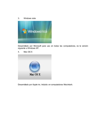 3. Windows vista 
Desarrollado por Microsoft para uso en todas las computadoras, es la versión 
siguiente a Windows XP. 
4. Mac OS X 
Desarrollado por Apple inc. Incluido en computadoras Macintosh. 
 