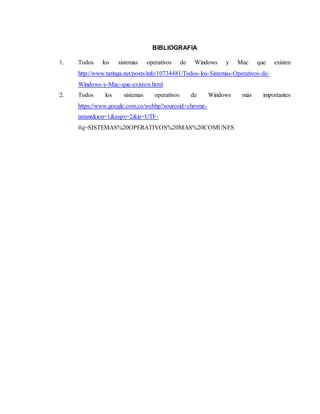 BIBLIOGRAFIA 
1. Todos los sistemas operativos de Windows y Mac que existen 
http://www.taringa.net/posts/info/10734481/Todos-los-Sistemas-Operativos-de- 
Windows-y-Mac-que-existen.html 
2. Todos los sistemas operativos de Windows más importantes 
https://www.google.com.co/webhp?sourceid=chrome-nstant& 
ion=1&espv=2&ie=UTF- 
#q=SISTEMAS%20OPERATIVOS%20MAS%20COMUNES 
