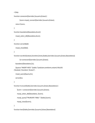 <?php
function conexcion($servidor,$usuario,$clave) {
$conn=mysql_connect($servidor,$usuario,$clave);
return $conn;
}
function basedatos($basedatos,$con){
mysql_select_db($basedatos,$con);
}
function cerrar($bd){
mysql_close($bd);
}
function escribir($cedula,$nombre,$nota,$tabla,$servidor,$usuario,$clave,$basedatos){
$c=conexcion($servidor,$usuario,$clave);
basedatos($basedatos,$c);
$query="INSERT INTO ".$tabla."(cedulam,nombrem,notam) VALUES
('$cedula','$nombre','$nota')";
mysql_query($query,$c);
cerrar($c);
}
function truncar($tabla,$servidor,$usuario,$clave,$basedatos) {
$conn = conexcion($servidor,$usuario,$clave);
mysql_select_db($basedatos, $conn);
mysql_query("TRUNCATE TABLE ".$tabla,$conn);
mysql_close($conn);
}
function leer($tabla,$servidor,$usuario,$clave,$basedatos){
 