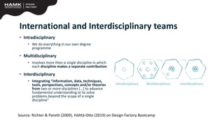 International and Interdisciplinary teams
• Intradisciplinary
• We do everything in our own degree
programme
• Multidisciplinary
• Involves more than a single discipline in which
each discipline makes a separate contribution
• Interdisciplinary
• Integrating “information, data, techniques,
tools, perspectives, concepts and/or theories
from two or more disciplines […] to advance
fundamental understanding or to solve
problems beyond the scope of a single
discipline”
Source: Richter & Paretti (2009), Hölttä-Otto (2019) on Design Factory Bootcamp
 