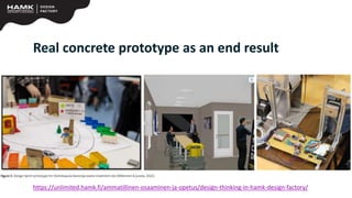 Real concrete prototype as an end result
https://unlimited.hamk.fi/ammatillinen-osaaminen-ja-opetus/design-thinking-in-hamk-design-factory/
 