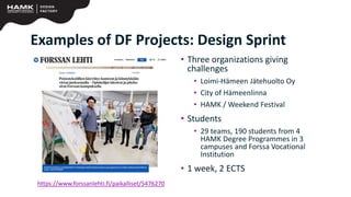 • Three organizations giving
challenges
• Loimi-Hämeen Jätehuolto Oy
• City of Hämeenlinna
• HAMK / Weekend Festival
• Students
• 29 teams, 190 students from 4
HAMK Degree Programmes in 3
campuses and Forssa Vocational
Institution
• 1 week, 2 ECTS
https://www.forssanlehti.fi/paikalliset/5476270
Examples of DF Projects: Design Sprint
 