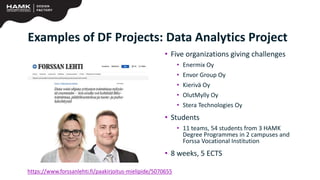 https://www.forssanlehti.fi/paakirjoitus-mielipide/5070655
• Five organizations giving challenges
• Enermix Oy
• Envor Group Oy
• Kierivä Oy
• OlutMylly Oy
• Stera Technologies Oy
• Students
• 11 teams, 54 students from 3 HAMK
Degree Programmes in 2 campuses and
Forssa Vocational Institution
• 8 weeks, 5 ECTS
Examples of DF Projects: Data Analytics Project
 