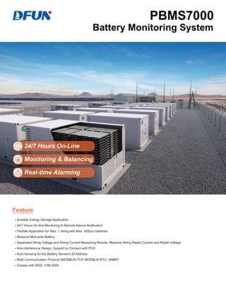 24/7 Hours On-Line
Monitoring & Balancing
Real-time Alarming
- Suitable Energy Storage Application
- 24/7 Hours On-line Monitoring & Remote Alarms Notification
- Flexible Application for Max. 1 string with Max. 420pcs batteries
- Measure Muti-pole Battery
- Separated String Voltage and String Current Measuring Module, Measure String Ripple Current and Ripple Voltage
- Anti-interference Design, Support to Connect with PCS
- Auto-Sensing for the Battery Sensor's ID Address
- Multi Communication Protocol (MODBUS-TCP, MODBUS-RTU, SNMP)
- Comply with IEEE 1188-2005
Feature
PBMS7000
Battery Monitoring System
 