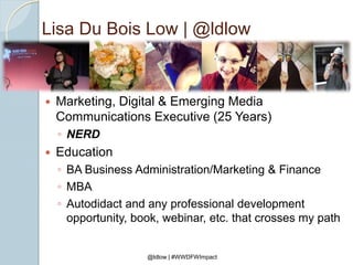 Lisa Du Bois Low | @ldlow
 Marketing, Digital & Emerging Media
Communications Executive (25 Years)
◦ NERD
 Education
◦ BA Business Administration/Marketing & Finance
◦ MBA
◦ Autodidact and any professional development
opportunity, book, webinar, etc. that crosses my path
@ldlow | #WWDFWImpact
 