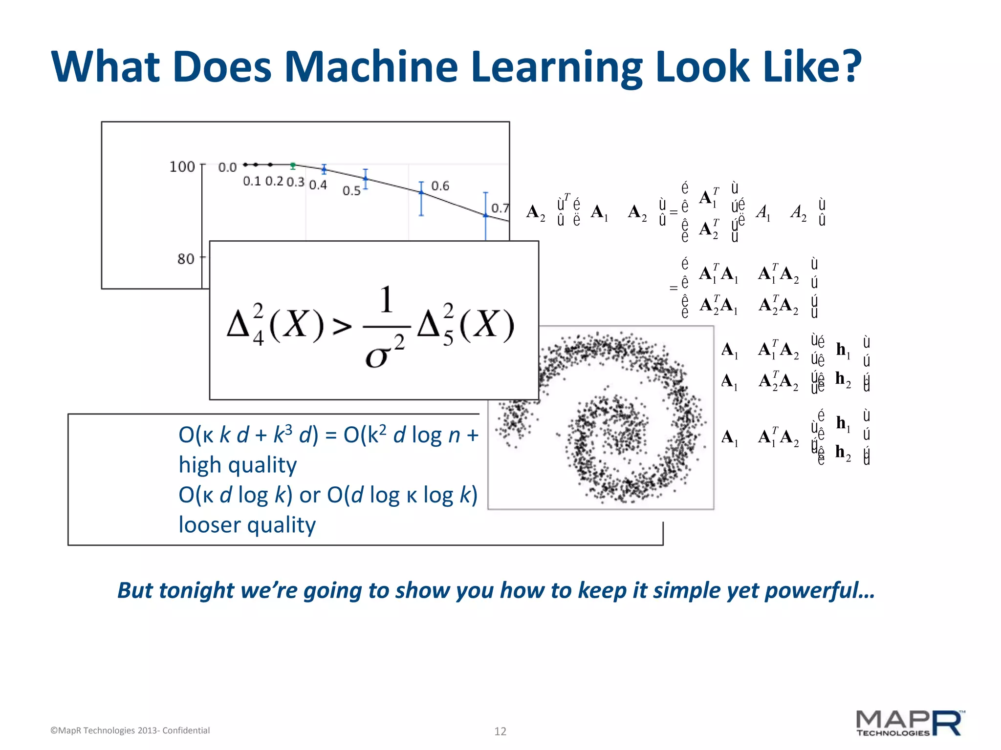 12©MapR Technologies 2013- Confidential
What Does Machine Learning Look Like?
A1 A2
é
ë
ù
û
T
A1 A2
é
ë
ù
û=
A1
T
A2
T
é
ë
ê
ê
ù
û
ú
ú
A1 A2
é
ë
ù
û
=
A1
T
A1 A1
T
A2
AT
2A1 AT
2A2
é
ë
ê
ê
ù
û
ú
ú
r1
r2
é
ë
ê
ê
ù
û
ú
ú
=
A1
T
A1 A1
T
A2
AT
2A1 AT
2A2
é
ë
ê
ê
ù
û
ú
ú
h1
h2
é
ë
ê
ê
ù
û
ú
ú
r1 = A1
T
A1 A1
T
A2
é
ëê
ù
ûú
h1
h2
é
ë
ê
ê
ù
û
ú
ú
O(κ k d + k3 d) = O(k2 d log n + k3 d) for small k,
high quality
O(κ d log k) or O(d log κ log k) for larger k,
looser quality
But tonight we’re going to show you how to keep it simple yet powerful…
 