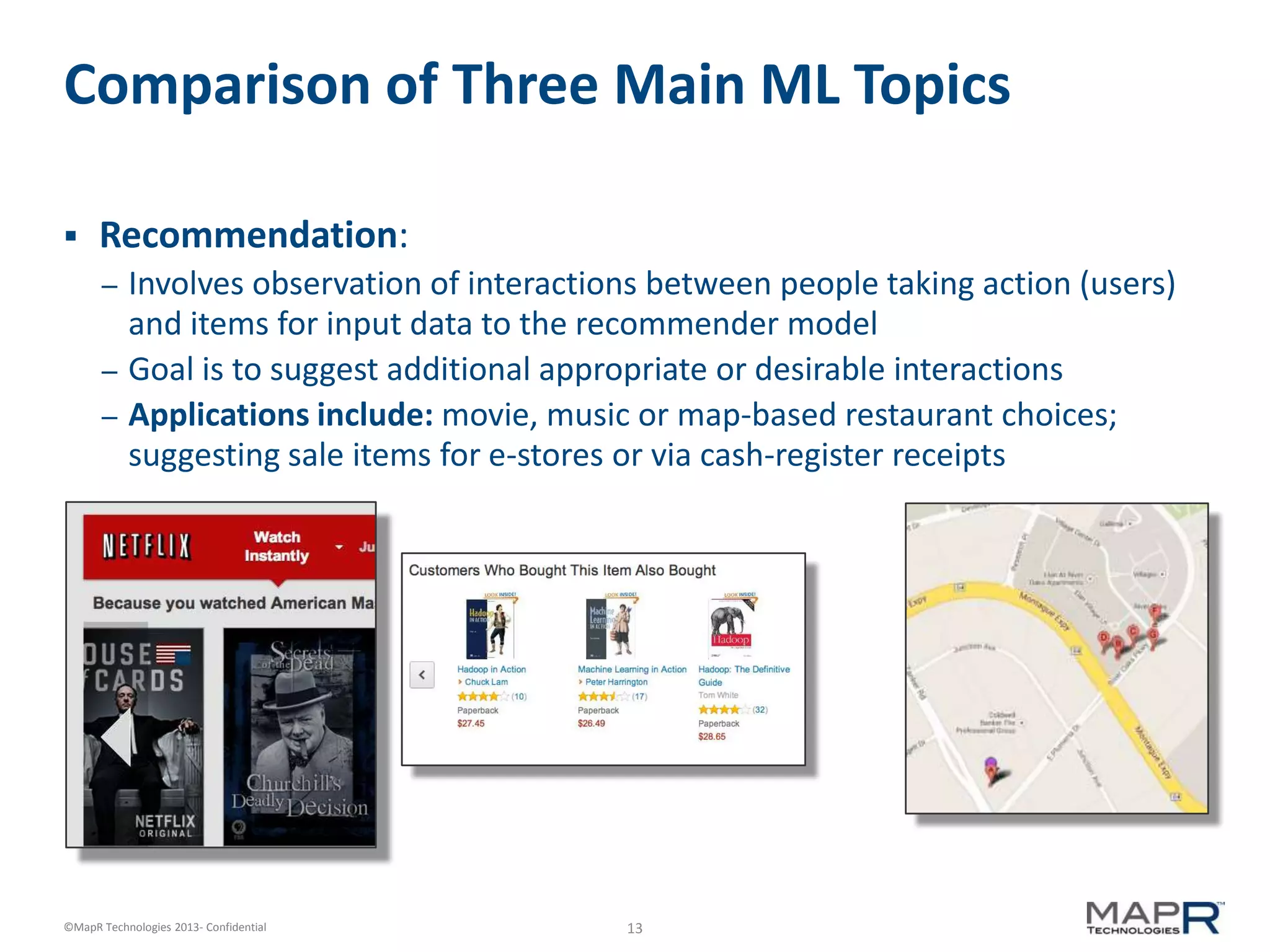 13©MapR Technologies 2013- Confidential
Comparison of Three Main ML Topics
 Recommendation:
– Involves observation of interactions between people taking action (users)
and items for input data to the recommender model
– Goal is to suggest additional appropriate or desirable interactions
– Applications include: movie, music or map-based restaurant choices;
suggesting sale items for e-stores or via cash-register receipts
 