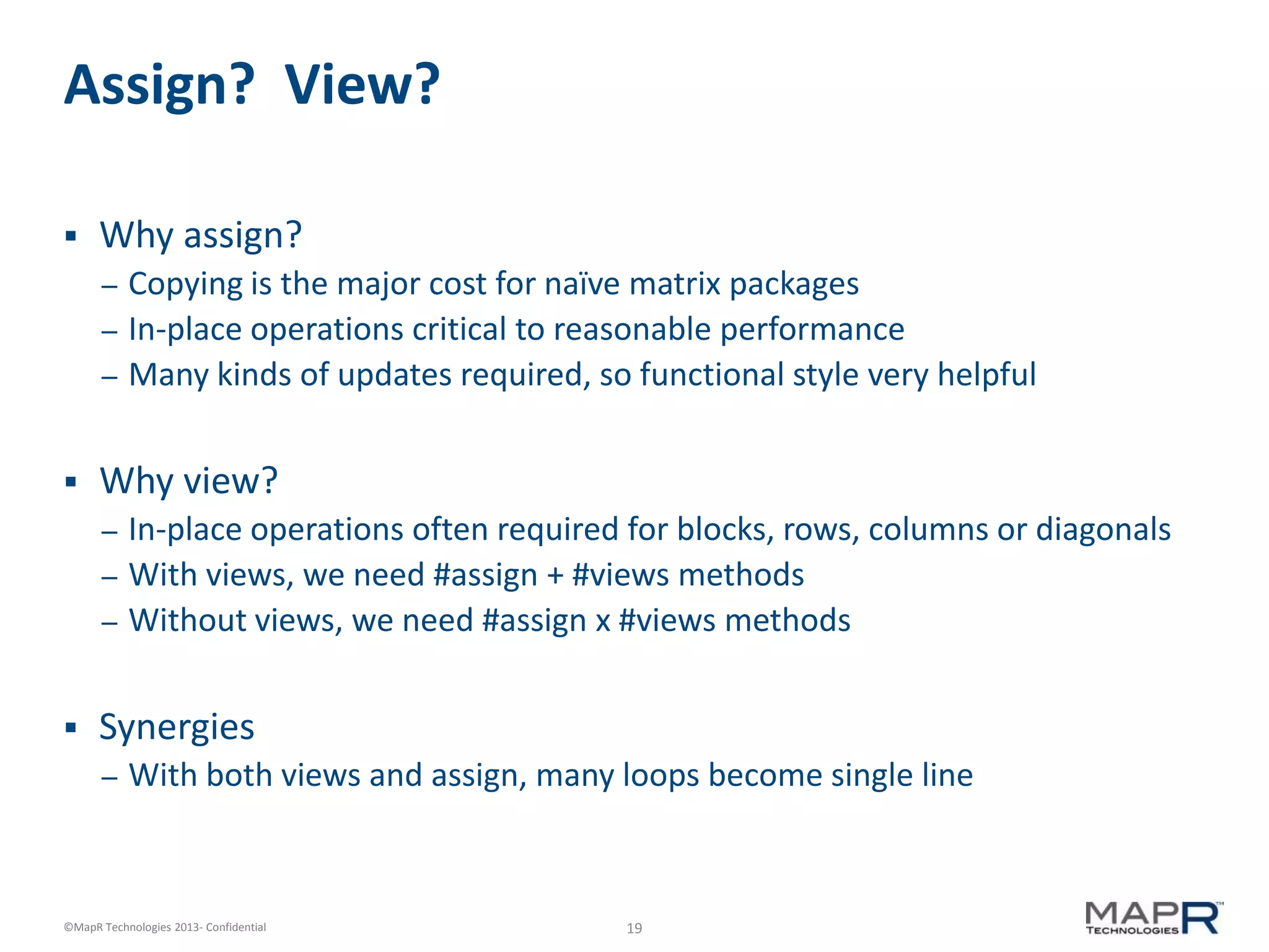19©MapR Technologies 2013- Confidential
Assign? View?
 Why assign?
– Copying is the major cost for naïve matrix packages
– In-place operations critical to reasonable performance
– Many kinds of updates required, so functional style very helpful
 Why view?
– In-place operations often required for blocks, rows, columns or diagonals
– With views, we need #assign + #views methods
– Without views, we need #assign x #views methods
 Synergies
– With both views and assign, many loops become single line
 