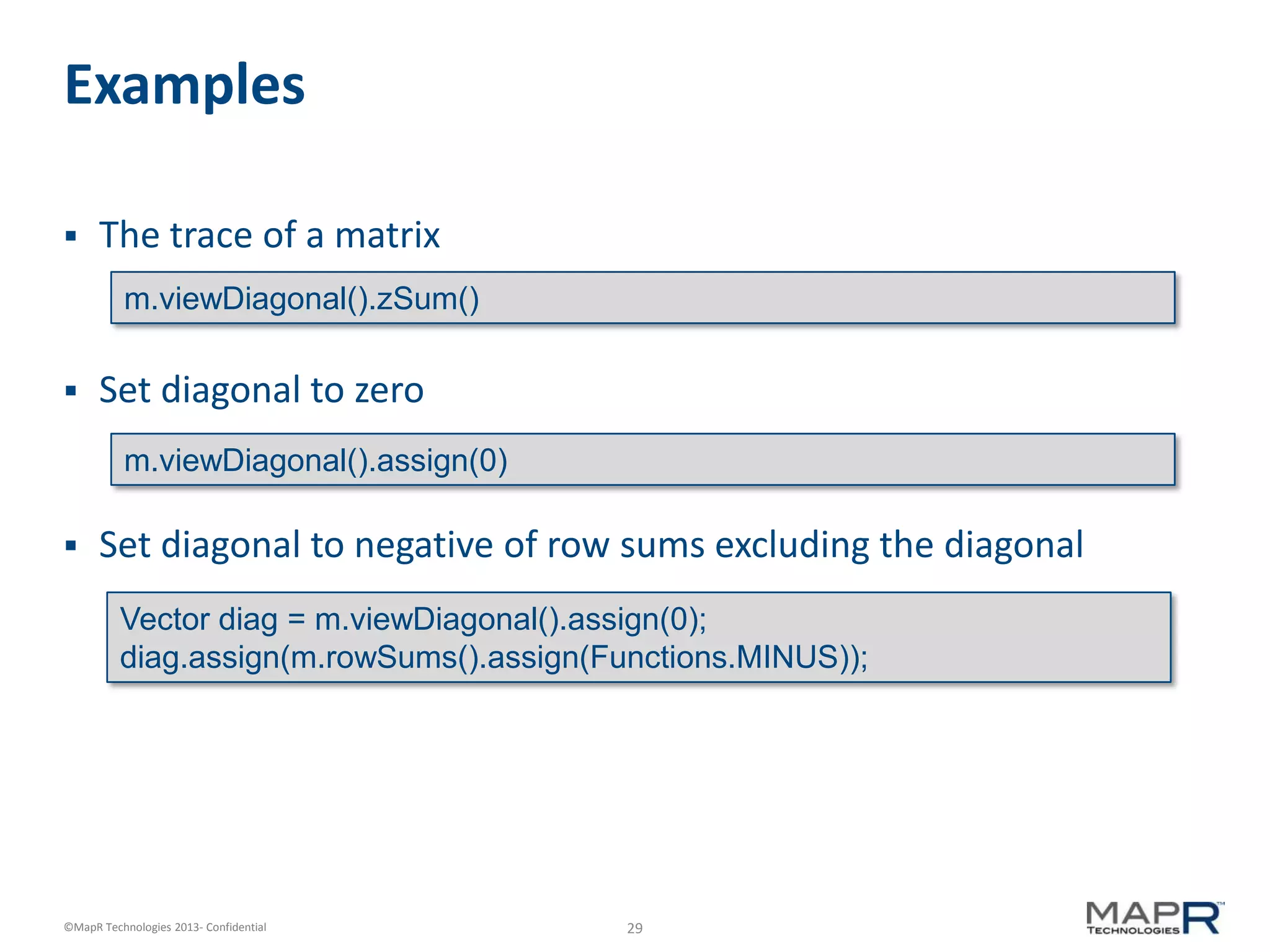 29©MapR Technologies 2013- Confidential
Examples
 The trace of a matrix
 Set diagonal to zero
 Set diagonal to negative of row sums excluding the diagonal
m.viewDiagonal().zSum()
m.viewDiagonal().assign(0)
Vector diag = m.viewDiagonal().assign(0);
diag.assign(m.rowSums().assign(Functions.MINUS));
 