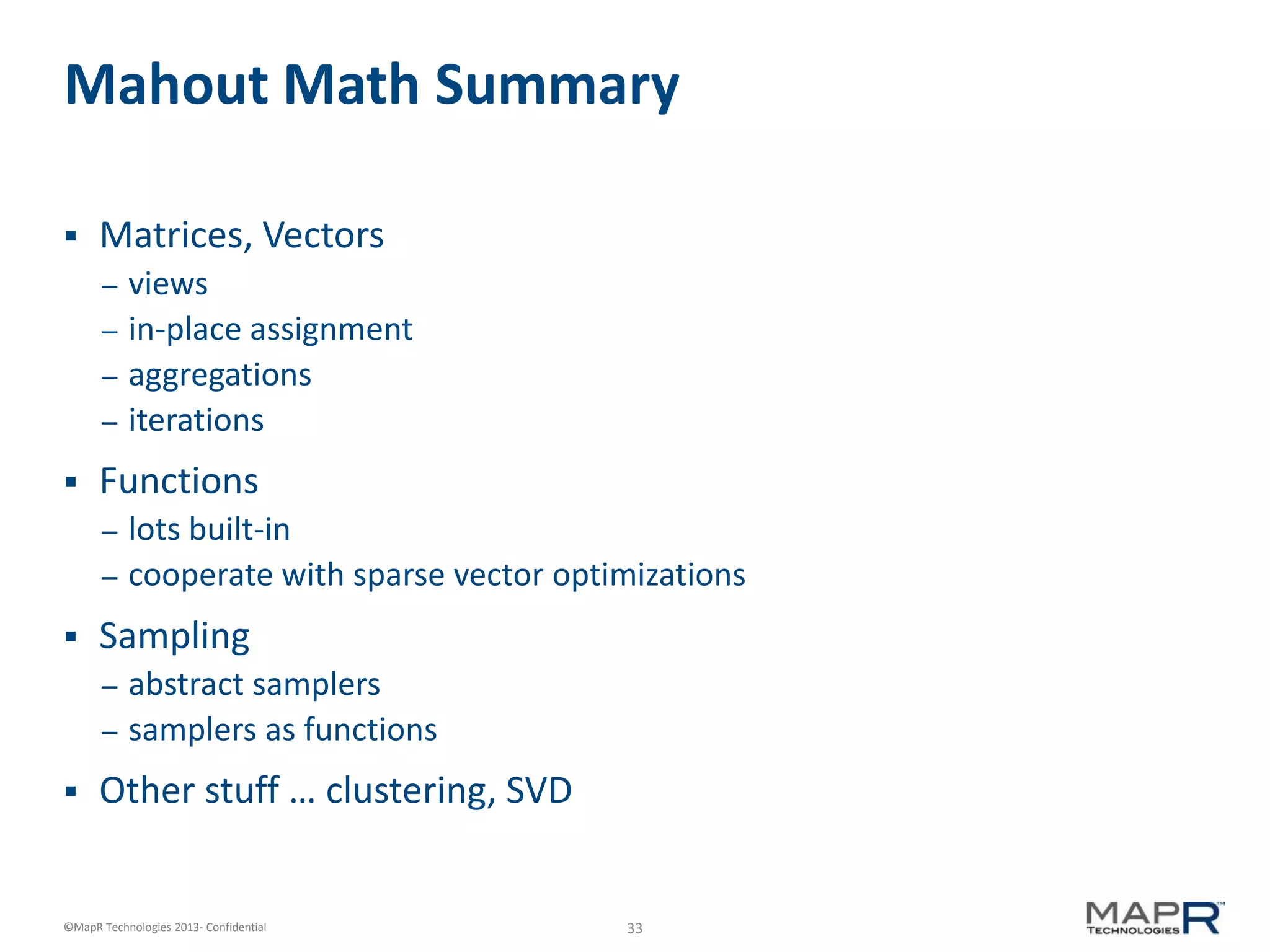 33©MapR Technologies 2013- Confidential
Mahout Math Summary
 Matrices, Vectors
– views
– in-place assignment
– aggregations
– iterations
 Functions
– lots built-in
– cooperate with sparse vector optimizations
 Sampling
– abstract samplers
– samplers as functions
 Other stuff … clustering, SVD
 