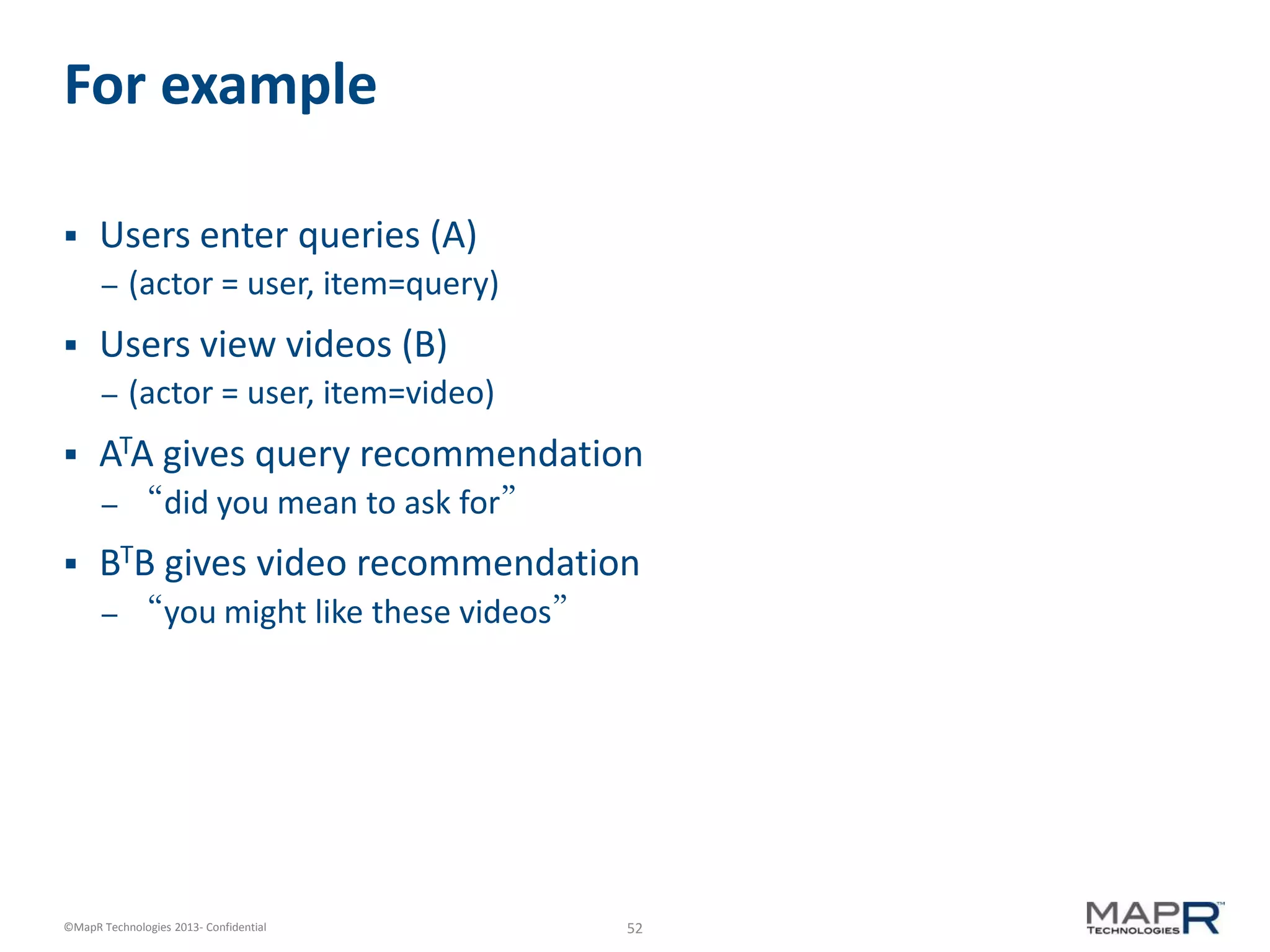52©MapR Technologies 2013- Confidential
For example
 Users enter queries (A)
– (actor = user, item=query)
 Users view videos (B)
– (actor = user, item=video)
 ATA gives query recommendation
– “did you mean to ask for”
 BTB gives video recommendation
– “you might like these videos”
 