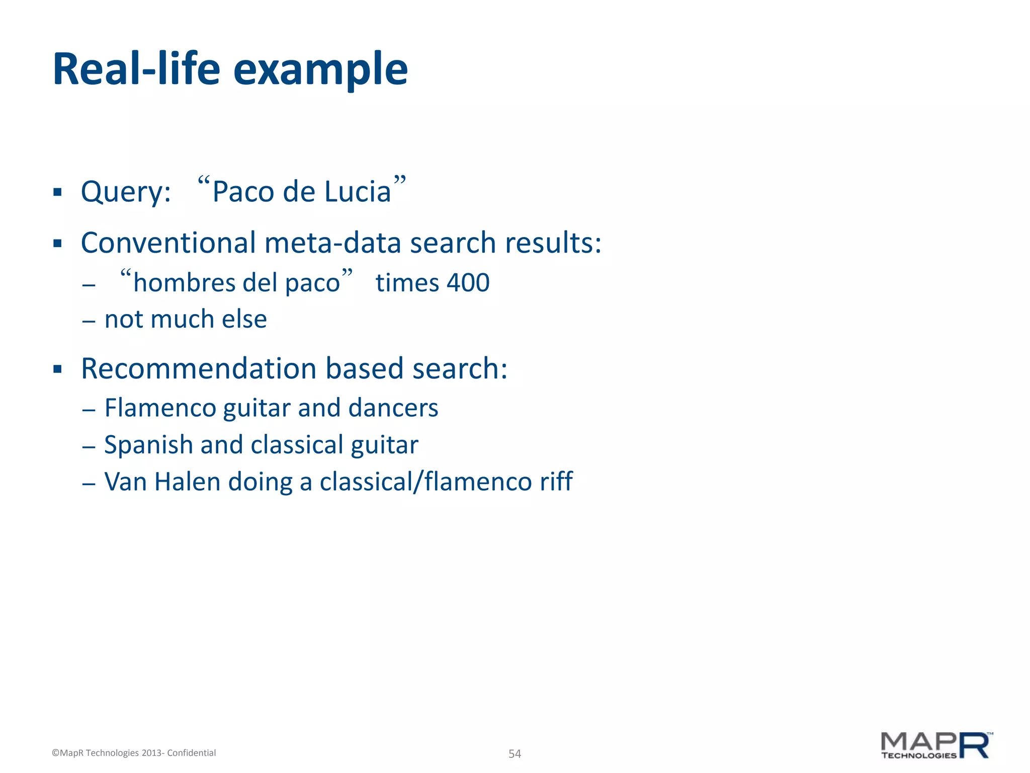 54©MapR Technologies 2013- Confidential
Real-life example
 Query: “Paco de Lucia”
 Conventional meta-data search results:
– “hombres del paco” times 400
– not much else
 Recommendation based search:
– Flamenco guitar and dancers
– Spanish and classical guitar
– Van Halen doing a classical/flamenco riff
 