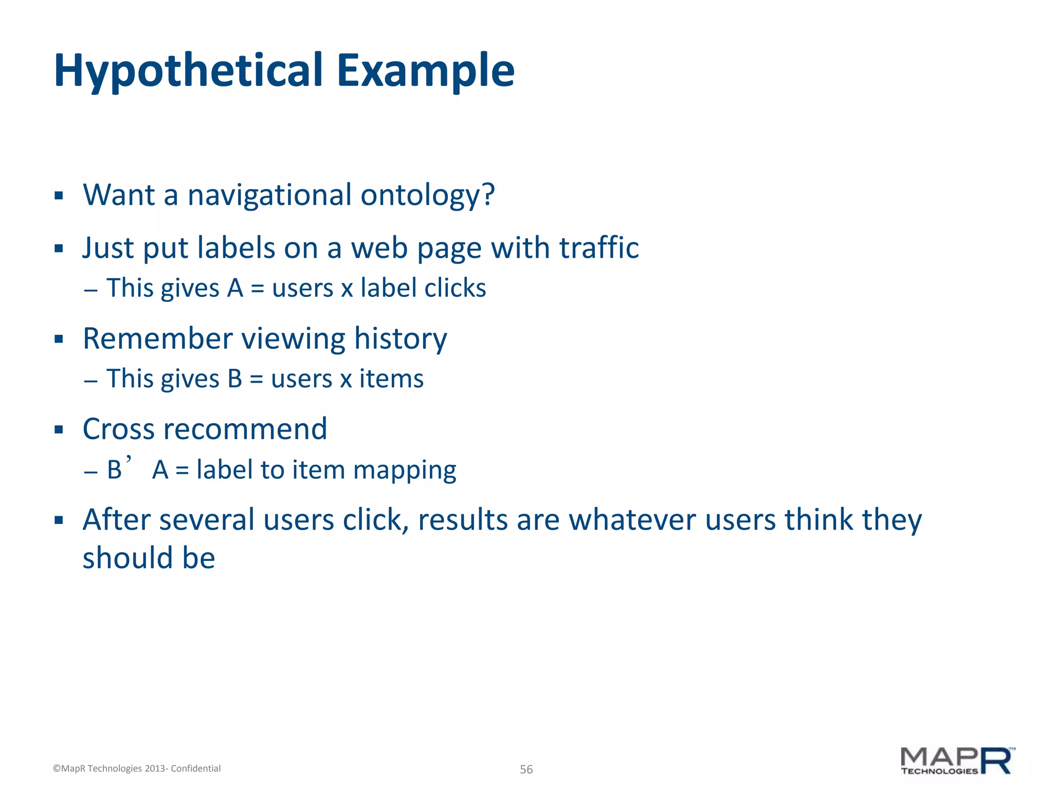 56©MapR Technologies 2013- Confidential
Hypothetical Example
 Want a navigational ontology?
 Just put labels on a web page with traffic
– This gives A = users x label clicks
 Remember viewing history
– This gives B = users x items
 Cross recommend
– B’A = label to item mapping
 After several users click, results are whatever users think they
should be
 