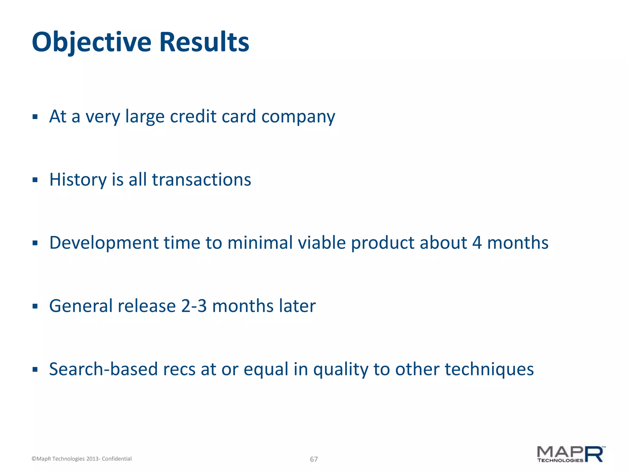 67©MapR Technologies 2013- Confidential
Objective Results
 At a very large credit card company
 History is all transactions
 Development time to minimal viable product about 4 months
 General release 2-3 months later
 Search-based recs at or equal in quality to other techniques
 