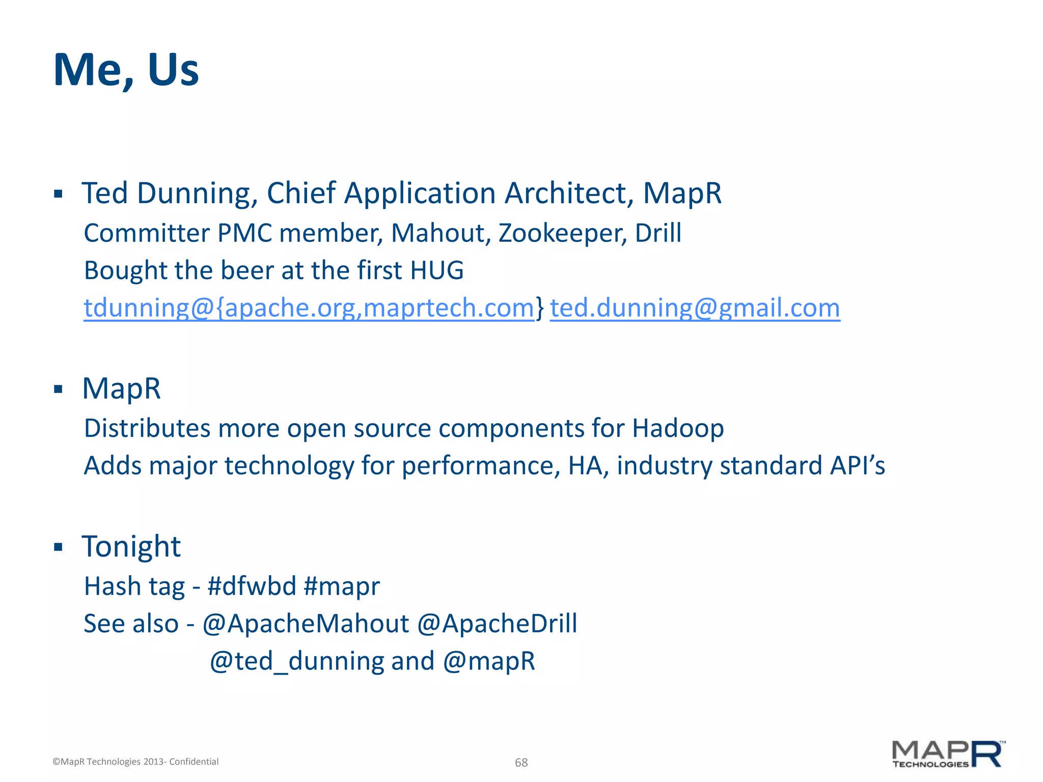 68©MapR Technologies 2013- Confidential
Me, Us
 Ted Dunning, Chief Application Architect, MapR
Committer PMC member, Mahout, Zookeeper, Drill
Bought the beer at the first HUG
tdunning@{apache.org,maprtech.com} ted.dunning@gmail.com
 MapR
Distributes more open source components for Hadoop
Adds major technology for performance, HA, industry standard API’s
 Tonight
Hash tag - #dfwbd #mapr
See also - @ApacheMahout @ApacheDrill
@ted_dunning and @mapR
 