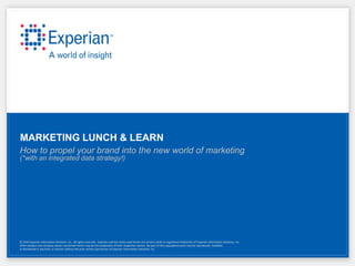 MARKETING LUNCH & LEARN
How to propel your brand into the new world of marketing
(*with an integrated data strategy!)




© 2010 Experian Information Solutions, Inc. All rights reserved. Experian and the marks used herein are service marks or registered trademarks of Experian Information Solutions, Inc.
Other product and company names mentioned herein may be the trademarks of their respective owners. No part of this copyrighted work may be reproduced, modified,
or distributed in any form or manner without the prior written permission of Experian Information Solutions, Inc.
 