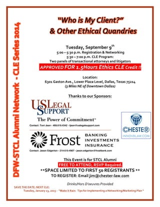 Tuesday,	
  September	
  9th
	
  	
  
	
  5:00	
  –	
  5:30	
  p.m.	
  Registration	
  &	
  Networking	
  
5:30	
  –	
  7:00	
  p.m.	
  CLE	
  Program:	
  	
  
Two	
  panels	
  of	
  transactional	
  attorneys	
  and	
  litigators	
  
	
  APPROVED	
  FOR	
  1.5Hours	
  Ethics	
  CLE	
  Credit	
  !!	
  
	
  
Location:	
  
6301	
  Gaston	
  Ave.,	
  Lower	
  Plaza	
  Level,	
  Dallas,	
  Texas	
  75214	
  	
  
(3	
  Miles	
  NE	
  of	
  Downtown	
  Dallas)	
  	
  
	
  
Thanks	
  to	
  our	
  Sponsors:	
  
	
  
	
  
	
  
Contact: Toni Jean - 469.619.4342 - tjean@uslegalsupport.com
__________________________________________________________	
  
	
  
Contact: Jason Edgerton - 214-515-4907 -  jason.edgerton@frostbank.com
	
  
This	
  Event	
  is	
  for	
  STCL	
  Alumni	
  	
  
	
  FREE	
  TO	
  ATTEND,	
  RSVP	
  Required.	
  
**SPACE	
  LIMITED	
  TO	
  FIRST	
  50	
  REGISTRANTS	
  **	
  
TO	
  REGISTER:	
  Email	
  jim@chester-­‐law.com	
  
	
  
Drinks/Hors	
  D’oeuvres	
  Provided	
  
SAVE	
  THE	
  DATE:	
  NEXT	
  CLE:	
  	
  
	
   Tuesday,	
  January	
  13,	
  2015	
  -­‐	
  	
  “Make	
  it	
  Rain:	
  	
  Tips	
  for	
  Implementing	
  a	
  Networking/Marketing	
  Plan	
  “	
  
	
  
 