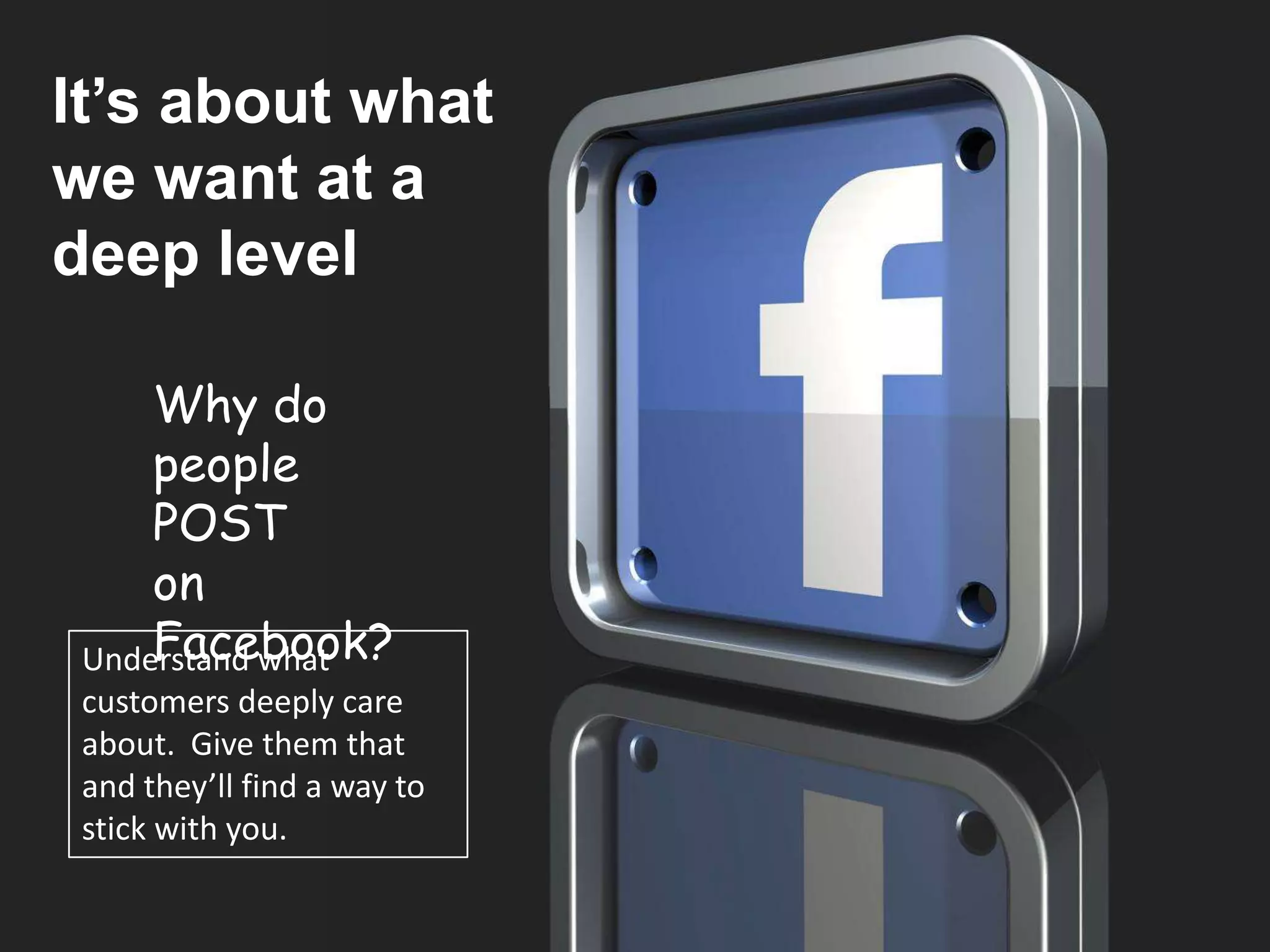 How does your brain
It’s about what
 decide?
we want at a
deep level
    The 3 brains
     Why do
    New Brain - Rational
     people
   Middle Brain - Emotional
     POST
     on
   Reptile Brain - Instincts
     Facebook?
 Understand what
 customers deeply care
 about. Give them that
 and they’ll find a way to
 stick with you.
 