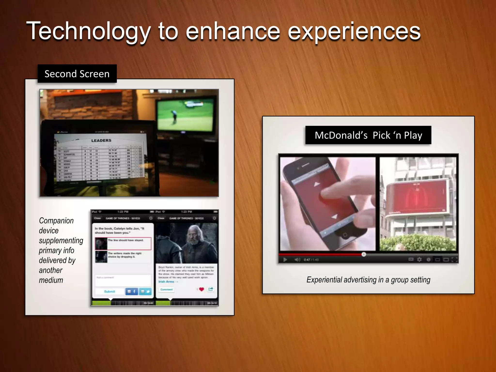 Technology to enhance experiences
  Second Screen




                         McDonald’s Pick ‘n Play




 Companion
 device
 supplementing
 primary info
 delivered by
 another
 medium                Experiential advertising in a group setting
 