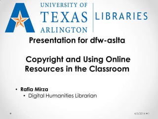 4/5/2014 1
Presentation for dfw-aslta
Copyright and Using Online
Resources in the Classroom
• Rafia Mirza
• Digital Humanities Librarian
 