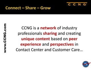 www.CCNG.com
CCNG is a network of industry
professionals sharing and creating
unique content based on peer
experience and perspectives in
Contact Center and Customer Care…
 