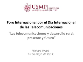 Foro Internacional por el Día Internacional
de las Telecomunicaciones
Richard Webb
16 de mayo de 2014
“Las telecomunicaciones y desarrollo rural:
presente y futuro”
 