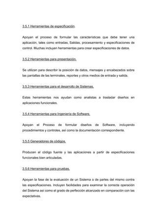 3.5.1 Herramientas de especificación.
Apoyan el proceso de formular las características que debe tener una
aplicación, tales como entradas, Salidas, procesamiento y especificaciones de
control. Muchas incluyen herramientas para crear especificaciones de datos.
3.5.2 Herramientas para presentación.
Se utilizan para describir la posición de datos, mensajes y encabezados sobre
las pantallas de las terminales, reportes y otros medios de entrada y salida.
3.5.3 Herramientas para el desarrollo de Sistemas.
Estas herramientas nos ayudan como analistas a trasladar diseños en
aplicaciones funcionales.
3.5.4 Herramientas para Ingeniería de Software.
Apoyan el Proceso de formular diseños de Software, incluyendo
procedimientos y controles, así como la documentación correspondiente.
3.5.5 Generadores de códigos.
Producen el código fuente y las aplicaciones a partir de especificaciones
funcionales bien articuladas.
3.5.6 Herramientas para pruebas.
Apoyan la fase de la evaluación de un Sistema o de partes del mismo contra
las especificaciones. Incluyen facilidades para examinar la correcta operación
del Sistema así como el grado de perfección alcanzado en comparación con las
expectativas.
 