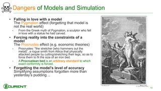 Dangers of Models and Simulation
• Falling in love with a model
The Pygmalion effect (forgetting that model is
not the real world)
• From the Greek myth of Pygmalion, a sculptor who fell
in love with a statue he had carved.
• Forcing reality into the constraints of a
model
The Procrustes effect (e.g. economic theories)
• Procrustes: "the stretcher [who hammers out the
metal]”, a rogue smith from Attica that physically
attacked people by cutting/stretching their legs, so as to
force them to fit the size of an iron bed.
• A Procrustean bed is an arbitrary standard to which
exact conformity is forced.
• Forgetting the model’s level of accuracy
Simplifying assumptions forgotten more than
yesterday’s pudding…
13
 