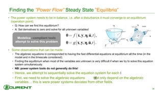 • The power system needs to be in balance, i.e. after a disturbance it must converge to an equilibrium
(operation point).
- Q: How can we find this equilibrium?
- A: Set derivatives to zero and solve for all unknown variables!
• Some observations that can be made:
- The algebraic equations in corresponded to having the fast differential equations at equilibrium all the time (in the
model and in the timescale considered).
- Finding the equilibrium when most of the variables are unknown is very difficult if when we try to solve this equation
system simultaneously.
- NB: power system tools do not generally do this!
- Hence, we attempt to sequentially solve the equation system for each t.
- First, we need to solve the algebraic equations that only depend on the algebraic
variables… this is were power systems deviates from other fields.
Finding the ”Power Flow” Steady State ”Equilibria”
18
Modelica –compliant tools
attempt to solve this problem
 