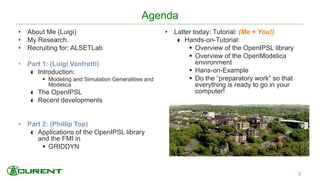 Agenda
• About Me (Luigi)
• My Research.
• Recruiting for: ALSETLab
• Part 1: (Luigi Vanfretti)
 Introduction:
 Modeling and Simulation Generalities and
Modelica
 The OpenIPSL
 Recent developments
• Part 2: (Phillip Top)
 Applications of the OpenIPSL library
and the FMI in
 GRIDDYN
• Latter today: Tutorial: (Me + You!)
 Hands-on-Tutorial:
 Overview of the OpenIPSL library
 Overview of the OpenModelica
environment
 Hans-on-Example
 Do the “preparatory work” so that
everything is ready to go in your
computer!
2
 