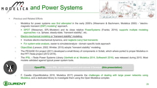 • Previous and Related Efforts
o Modelica for power systems was first attempted in the early 2000’s (Wiesmann & Bachmann, Modelica 2000) - “electro-
magnetic transient (EMT) modeling” approach.
 SPOT (Weissman, EPL-Modelon) and its close relative PowerSystems (Franke, 2014); supports multiple modeling
approaches –i.e. 3phase, steady-state, “transient stability”, etc.
o Electro-mechanical modeling or “transient stability” modeling:
 Involves electro-mechanical dynamics, and neglects (very) fast transients
 For system-wide analysis, easier to simulate/analyze - domain specific tools approach
o ObjectStab (Larsson, 2002; Winkler, 2015) adopts ”transient stability” modeling.
o The PEGASE EU project (2011) developed a small library of components in Scilab, which where ported to proper Modelica in
the FP7 iTesla project (2012-2016).
o The iPSL - iTesla Power Systems Library (Vanfretti et al, Modelica 2014, SoftwareX 2016), was released during 2015. Most
models validated against typical power system tools.
o F. Casella (OpenModelica 2016, Modelica 2017) presents the challenges of dealing with large power networks using
Modelica, and a dedicated library to investigate them using the Open Modelica compiler.
OpenIPSL takes iPSL as a starting point and moves it forward (this presentation).
and Power Systems
29
 