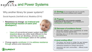 (3) Decrease of avoidance forces
• SW-to-SW validation gives quantitatively an similar
answer than domain specific tools.
• Accuracy (w.r.t. to de facto tools) more important
than performance
and Power Systems
Why another library for power systems?
Social Aspects (Vanfretti et al, Modelica 2014)
• Resistance to change: an irrational and
dysfunctional reaction of users (and
developers?)
o Users of conventional power system tools are
skeptical about any other tools different to the
one they use (or develop), and are averse
about new technologies (slow on the uptake)
• Change agents contribute (+/-) to address resistance
through actions and interactions.
30
A never-ending effort!
• The library has served to bridge the gap between
the Modelica and power systems community by:
• Addressing resistance to change (see above)
• Interacting with both communities – different levels
of success…
(2) Propose
a common human and computer-readable
mathematical “description”: use of Modelica for
unambiguous model exchange.
(1) Strategy do not impose the use of a specific
simulation environment (software tool), instead,
 