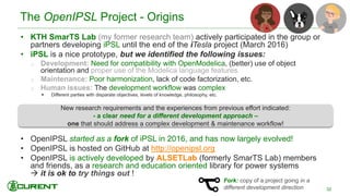 • KTH SmarTS Lab (my former research team) actively participated in the group or
partners developing iPSL until the end of the iTesla project (March 2016)
• iPSL is a nice prototype, but we identified the following issues:
o Development: Need for compatibility with OpenModelica, (better) use of object
orientation and proper use of the Modelica language features.
o Maintenance: Poor harmonization, lack of code factorization, etc.
o Human issues: The development workflow was complex
 Different parties with disparate objectives, levels of knowledge, philosophy, etc.
• OpenIPSL started as a fork of iPSL in 2016, and has now largely evolved!
• OpenIPSL is hosted on GitHub at http://openipsl.org
• OpenIPSL is actively developed by ALSETLab (formerly SmarTS Lab) members
and friends, as a research and education oriented library for power systems
 it is ok to try things out !
New research requirements and the experiences from previous effort indicated:
- a clear need for a different development approach –
one that should address a complex development & maintenance workflow!
The OpenIPSL Project - Origins
32
Fork: copy of a project going in a
different development direction
 