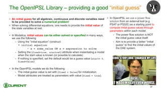 The OpenIPSL Library – providing a good “initial guess”
• An initial guess for all algebraic, continuous and discrete variables need
to be provided to solve a numerical problem!
• When solving differential equations, one needs to provide the initial value of
the state variables at rest.
• In Modelica, initial values can be either solved or specified in many ways,
we use the following
• Using the ”initial equation” construct:
 initial equation
• x = some_value OR x = expression to solve
• Setting the (fixed=true, start=x0) attribute when instantiating a model
when the start value is known (or possible to calculate)
• If nothing is specified, set the default would be a guess value (start= 0,
fixed=false).
• In the OpenIPSL models we do the following:
• The initial guess value is set with (fixed = false) for initialization.
• Model attributes are treated as parameters with value (fixed = true),
37
• In OpenIPSL we use a power flow
solution from an external tool (e.g.
PSAT or PSS/E) as a starting point to
compute initial guess values through
parameters within each model.
• The power flow solution is NOT
the initial guess value itself.
• Aim is to provide a better “initial
guess” to find the initial values of
the DAE system.
 