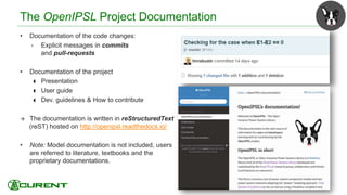 The OpenIPSL Project Documentation
• Documentation of the code changes:
• Explicit messages in commits
and pull-requests
• Documentation of the project
 Presentation
 User guide
 Dev. guidelines & How to contribute
 The documentation is written in reStructuredText
(reST) hosted on http://openipsl.readthedocs.io/
• Note: Model documentation is not included, users
are referred to literature, textbooks and the
proprietary documentations.
39
 